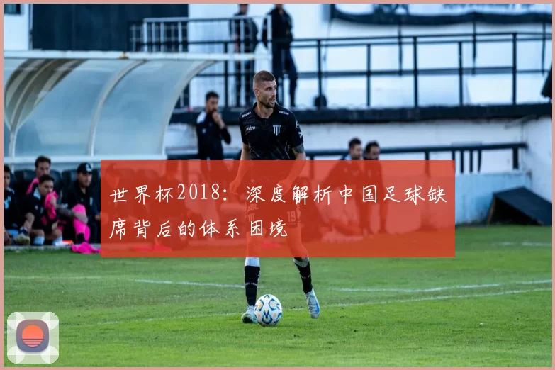 世界杯2018:深度解析中国足球缺席背后的体系困境