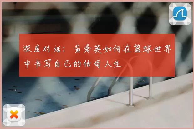深度对话:黄秀英如何在篮球世界中书写自己的传奇人生