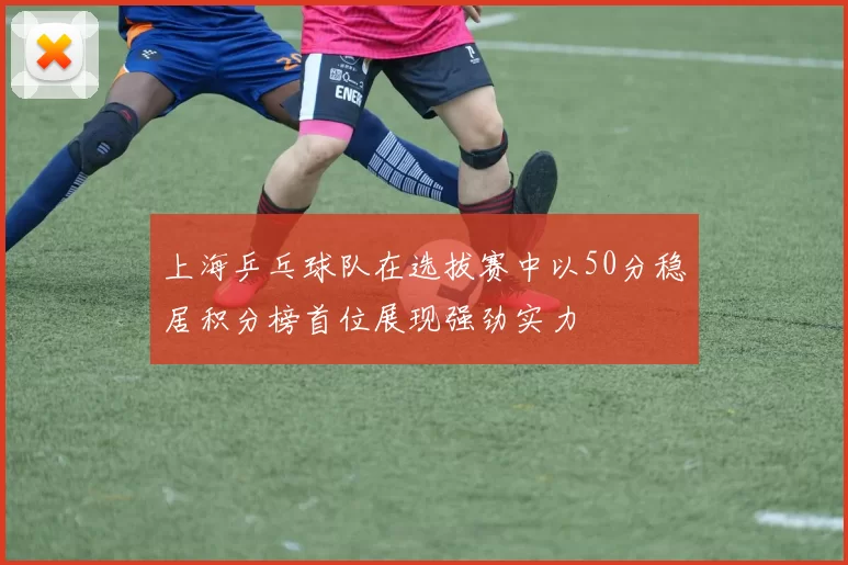 上海乒乓球队在选拔赛中以50分稳居积分榜首位展现强劲实力