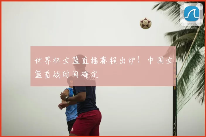 世界杯女篮直播赛程出炉!中国女篮首战时间确定