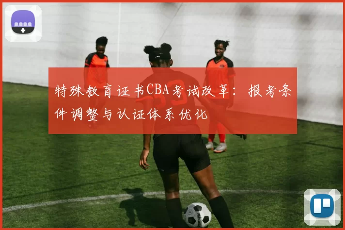 特殊教育证书CBA考试改革：报考条件调整与认证体系优化