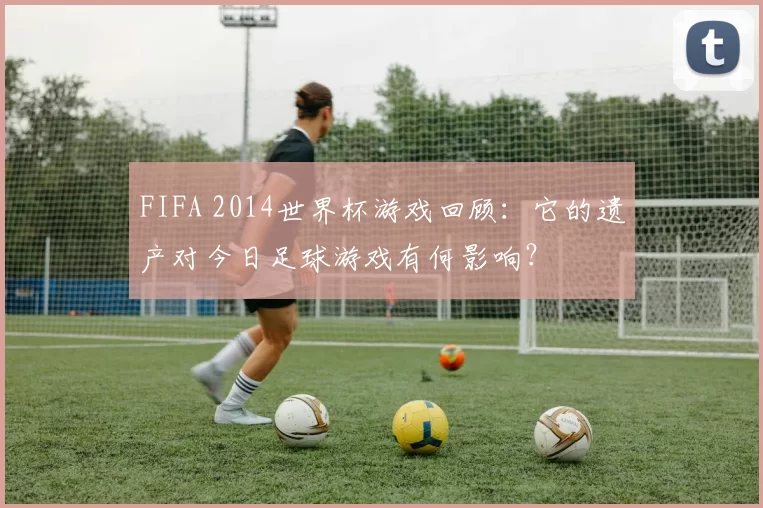 FIFA 2014世界杯游戏回顾:它的遗产对今日足球游戏有何影响?