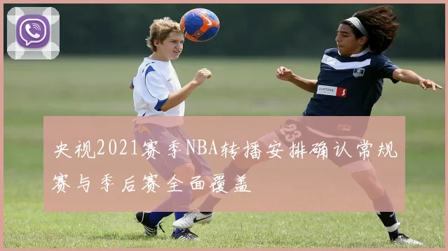 央视2021赛季NBA转播安排确认常规赛与季后赛全面覆盖