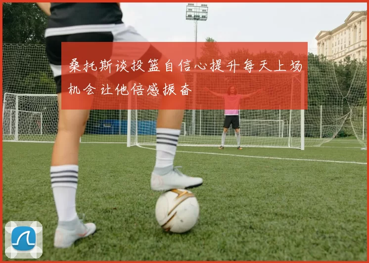 桑托斯谈投篮自信心提升每天上场机会让他倍感振奋