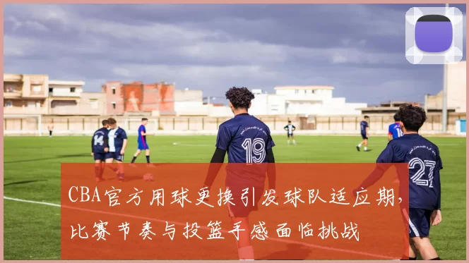 CBA官方用球更换引发球队适应期，比赛节奏与投篮手感面临挑战