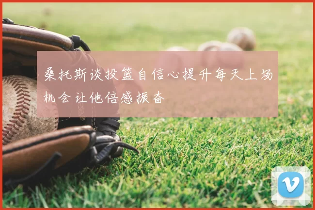 桑托斯谈投篮自信心提升每天上场机会让他倍感振奋