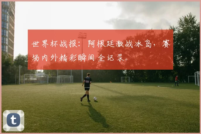 世界杯战报：阿根廷激战冰岛，赛场内外精彩瞬间全记录。