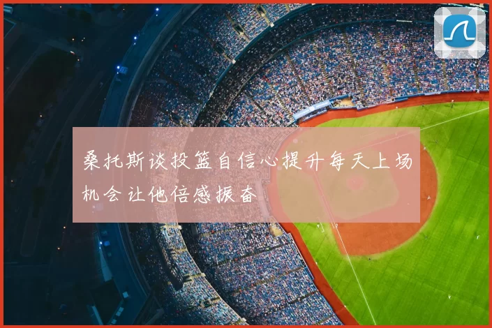 桑托斯谈投篮自信心提升每天上场机会让他倍感振奋