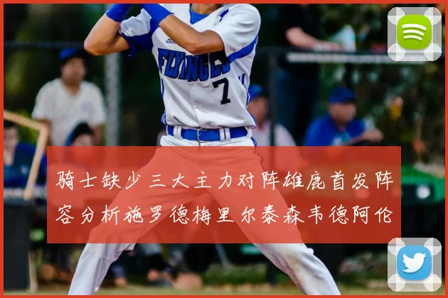 骑士缺少三大主力对阵雄鹿首发阵容分析施罗德梅里尔泰森韦德阿伦出战