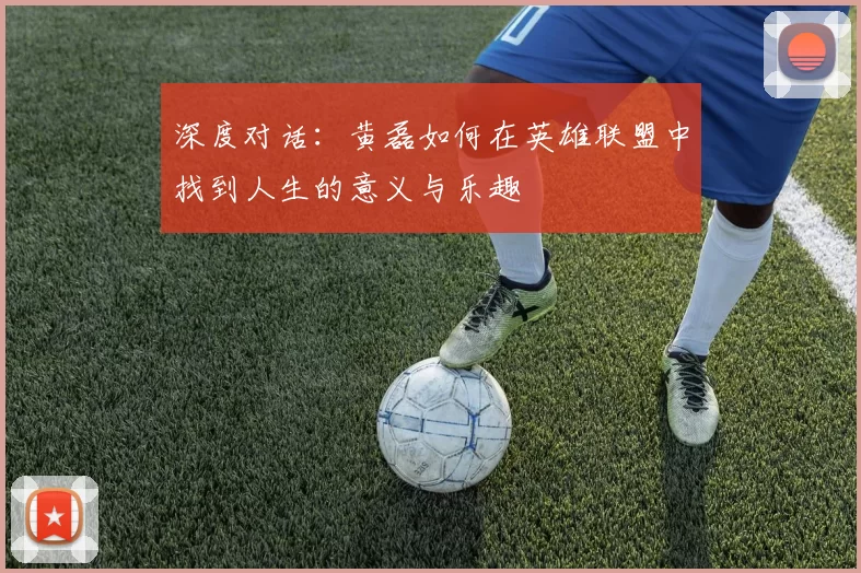 深度对话:黄磊如何在英雄联盟中找到人生的意义与乐趣