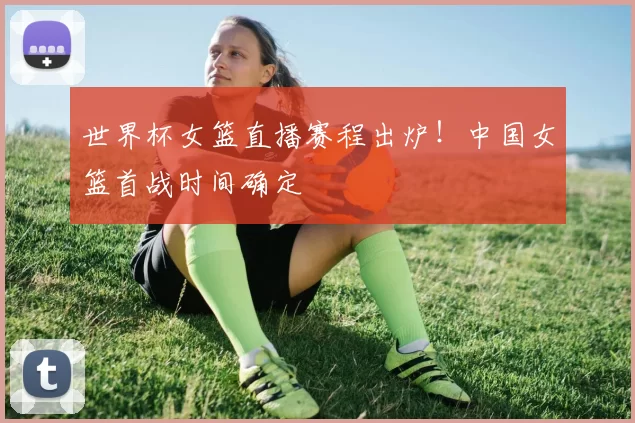 世界杯女篮直播赛程出炉!中国女篮首战时间确定