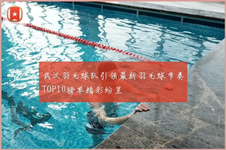 武汉羽毛球队引领最新羽毛球节奏TOP10榜单精彩纷呈