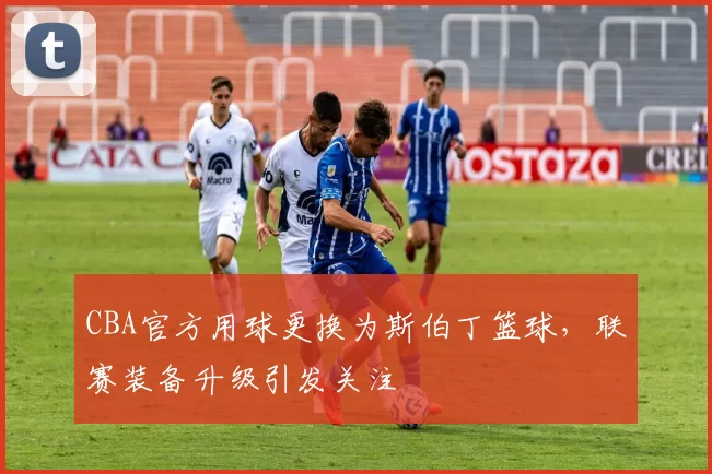 CBA官方用球更换为斯伯丁篮球，联赛装备升级引发关注