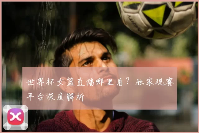 世界杯女篮直播哪里看?独家观赛平台深度解析