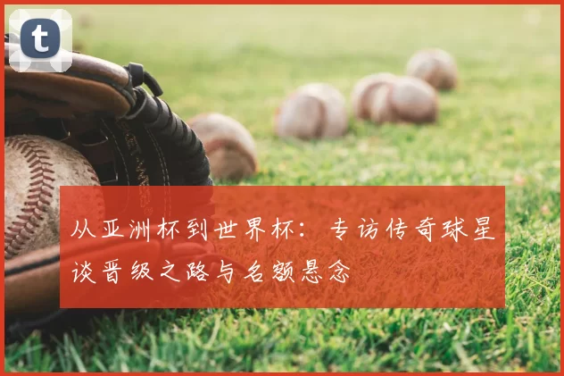 从亚洲杯到世界杯：专访传奇球星谈晋级之路与名额悬念