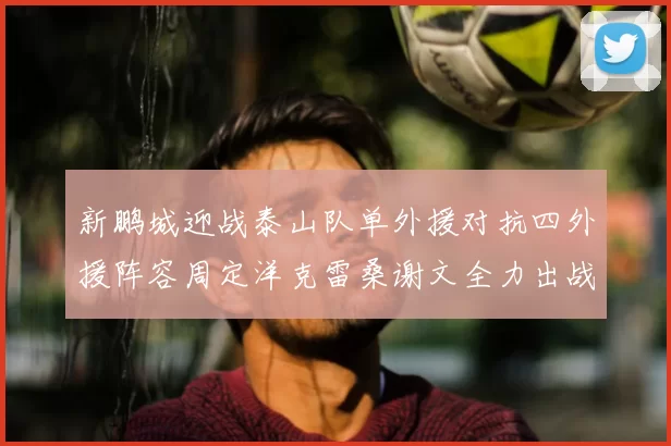 新鹏城迎战泰山队单外援对抗四外援阵容周定洋克雷桑谢文全力出战