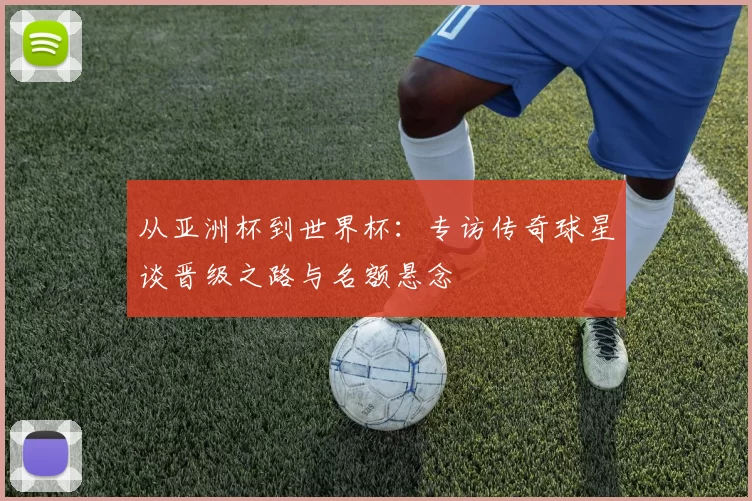 从亚洲杯到世界杯：专访传奇球星谈晋级之路与名额悬念