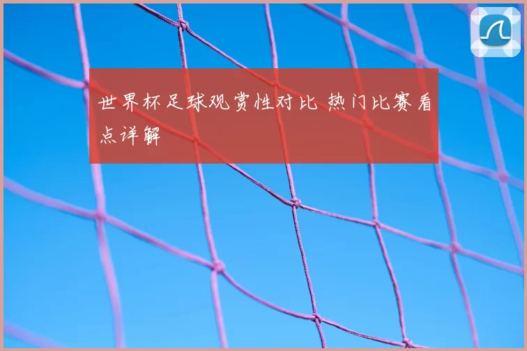 世界杯足球观赏性对比 热门比赛看点详解