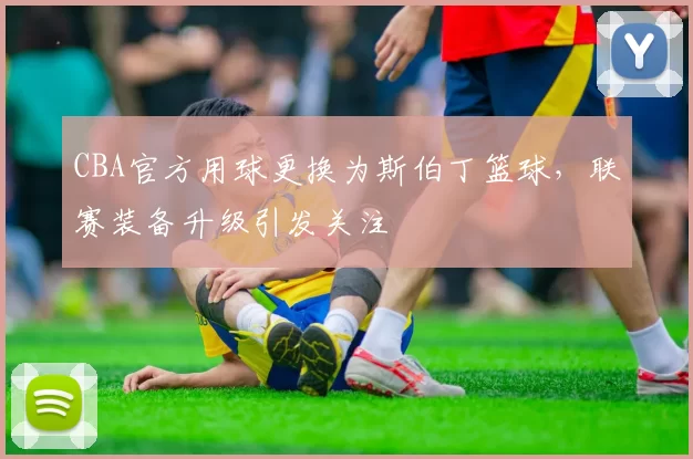 CBA官方用球更换为斯伯丁篮球，联赛装备升级引发关注