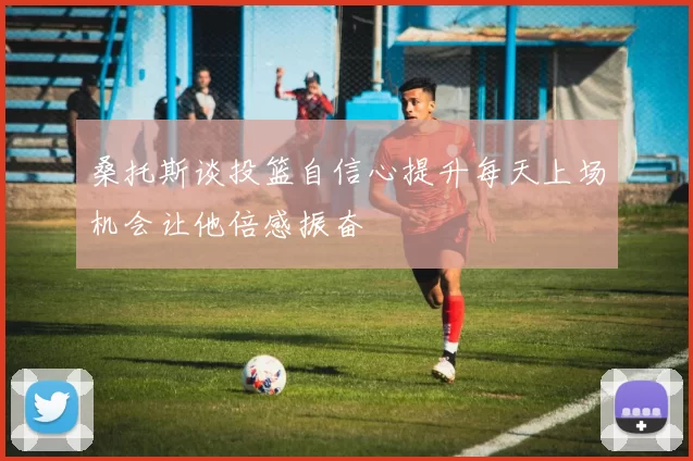 桑托斯谈投篮自信心提升每天上场机会让他倍感振奋