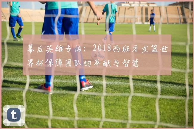 幕后英雄专访：2018西班牙女篮世界杯保障团队的奉献与智慧