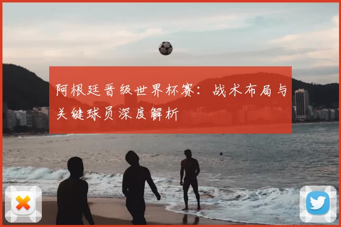 阿根廷晋级世界杯赛：战术布局与关键球员深度解析
