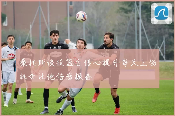 桑托斯谈投篮自信心提升每天上场机会让他倍感振奋