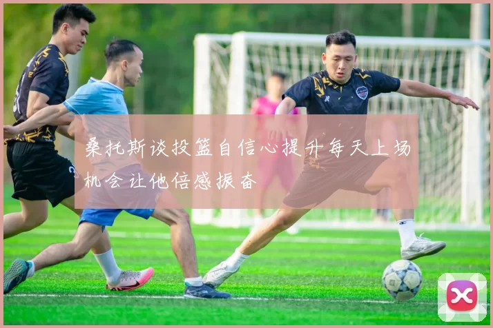 桑托斯谈投篮自信心提升每天上场机会让他倍感振奋