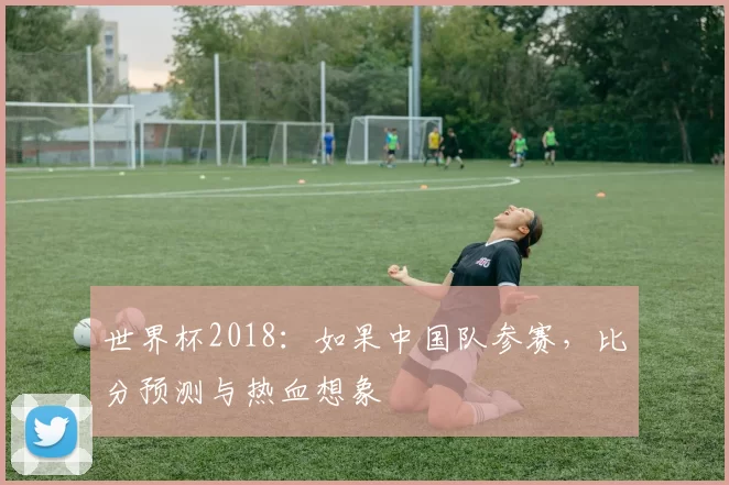 世界杯2018：如果中国队参赛，比分预测与热血想象