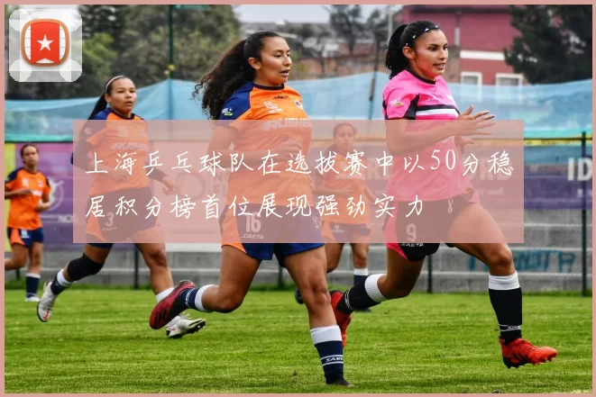 上海乒乓球队在选拔赛中以50分稳居积分榜首位展现强劲实力