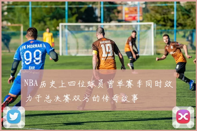 NBA历史上四位球员曾单赛季同时效力于总决赛双方的传奇故事