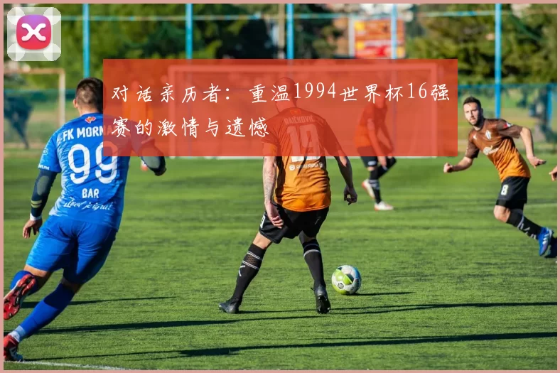 对话亲历者:重温1994世界杯16强赛的激情与遗憾