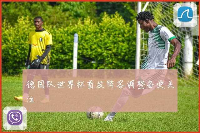 德国队世界杯首发阵容调整备受关注