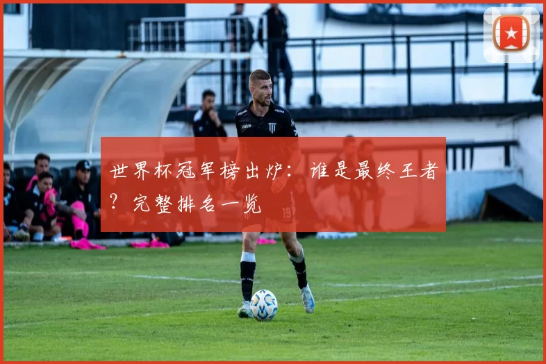 世界杯冠军榜出炉:谁是最终王者?完整排名一览
