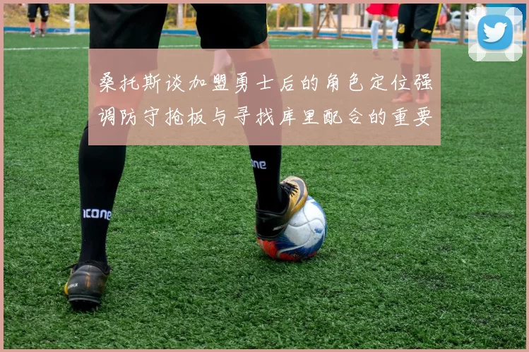 桑托斯谈加盟勇士后的角色定位强调防守抢板与寻找库里配合的重要性