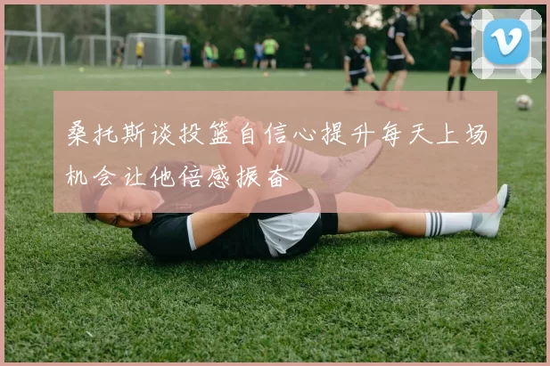 桑托斯谈投篮自信心提升每天上场机会让他倍感振奋