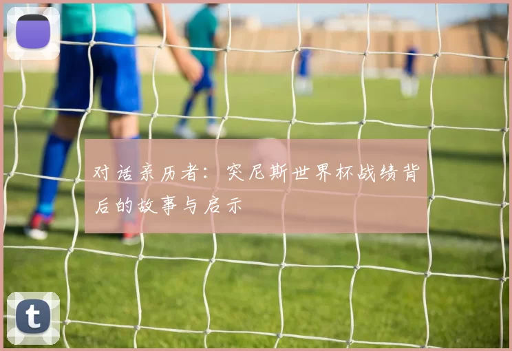 对话亲历者:突尼斯世界杯战绩背后的故事与启示