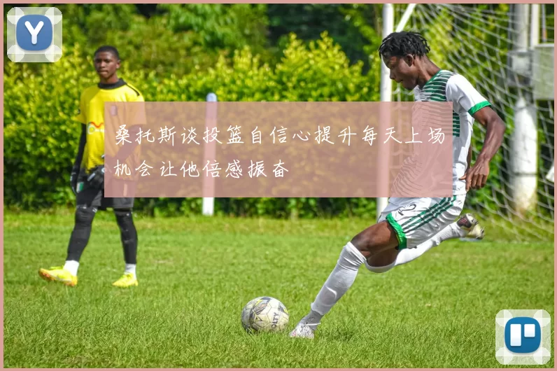桑托斯谈投篮自信心提升每天上场机会让他倍感振奋
