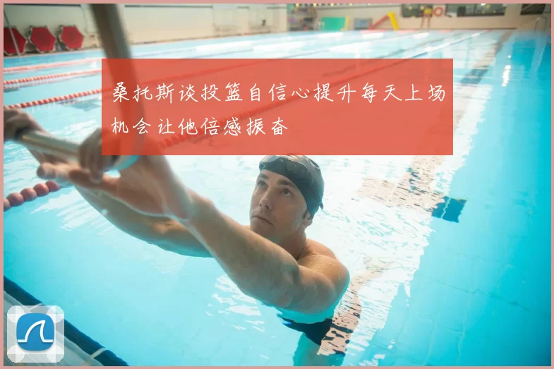 桑托斯谈投篮自信心提升每天上场机会让他倍感振奋