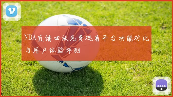 NBA直播回放免费观看平台功能对比与用户体验评测