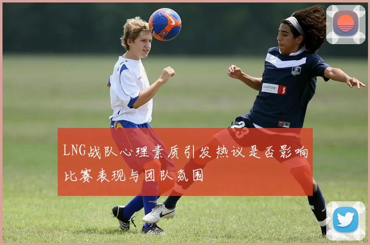 LNG战队心理素质引发热议是否影响比赛表现与团队氛围