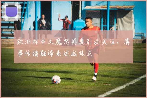 欧洲杯中文魔咒再度引发关注,赛事传播翻译表述成焦点