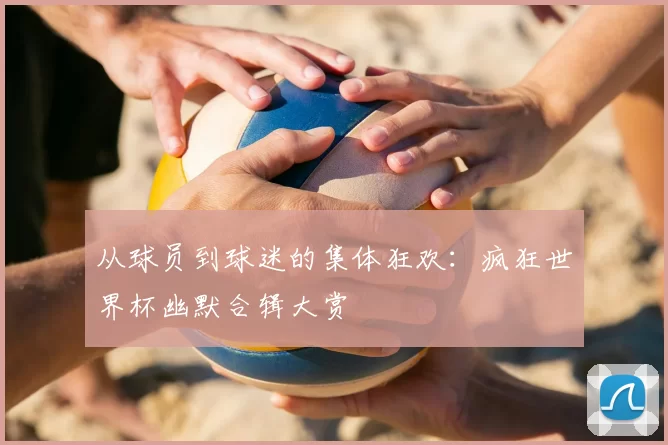 从球员到球迷的集体狂欢：疯狂世界杯幽默合辑大赏