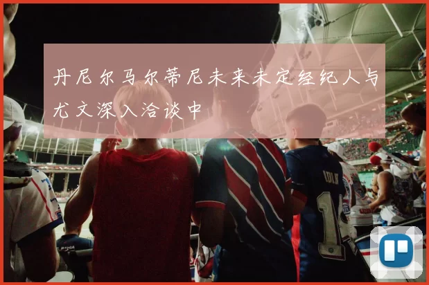 丹尼尔马尔蒂尼未来未定经纪人与尤文深入洽谈中