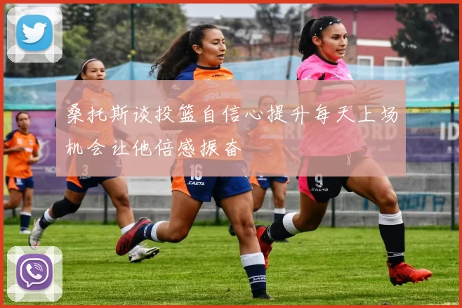 桑托斯谈投篮自信心提升每天上场机会让他倍感振奋