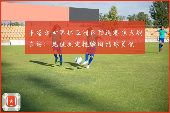 卡塔尔世界杯亚洲区预选赛焦点战专访：见证决定性瞬间的球员们