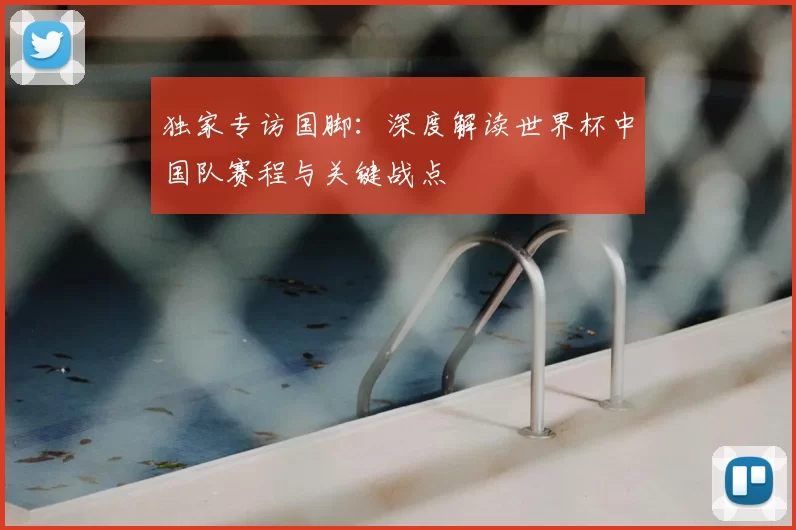 独家专访国脚:深度解读世界杯中国队赛程与关键战点