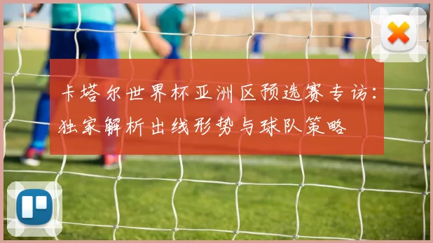 卡塔尔世界杯亚洲区预选赛专访：独家解析出线形势与球队策略