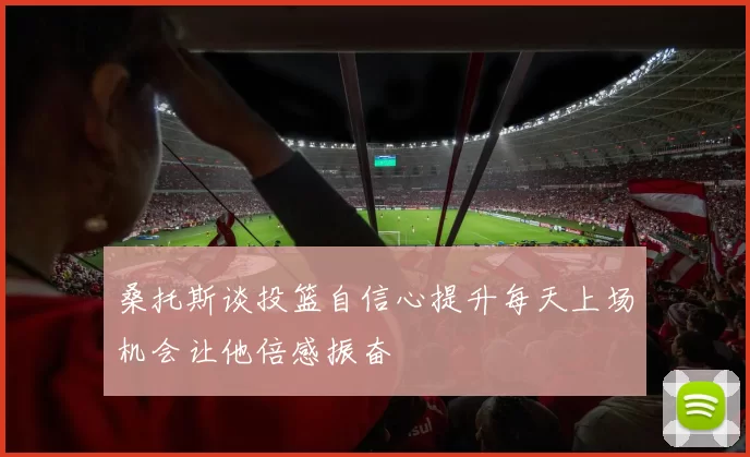 桑托斯谈投篮自信心提升每天上场机会让他倍感振奋