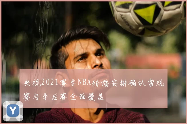 央视2021赛季NBA转播安排确认常规赛与季后赛全面覆盖
